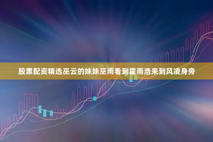 股票配资精选巫云的妹妹巫雨看到霍雨浩来到风凌身旁