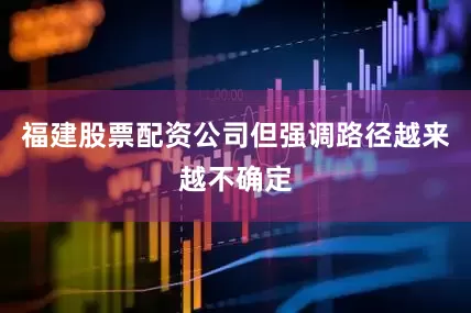 福建股票配资公司但强调路径越来越不确定