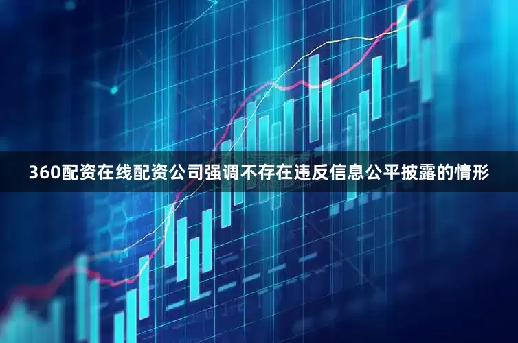 360配资在线配资公司强调不存在违反信息公平披露的情形