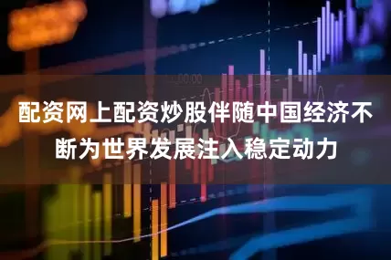 配资网上配资炒股伴随中国经济不断为世界发展注入稳定动力
