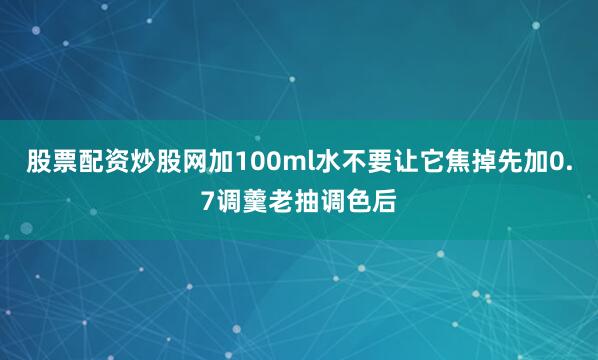 股票配资炒股网加100ml水不要让它焦掉先加0.7调羹老抽调色后