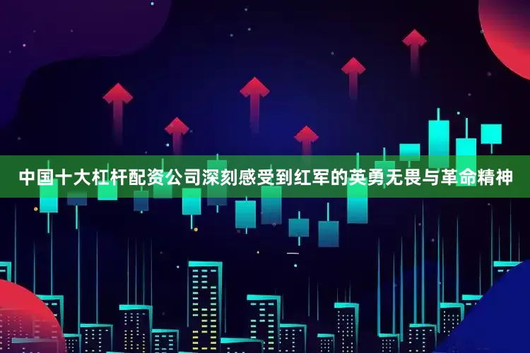 中国十大杠杆配资公司深刻感受到红军的英勇无畏与革命精神