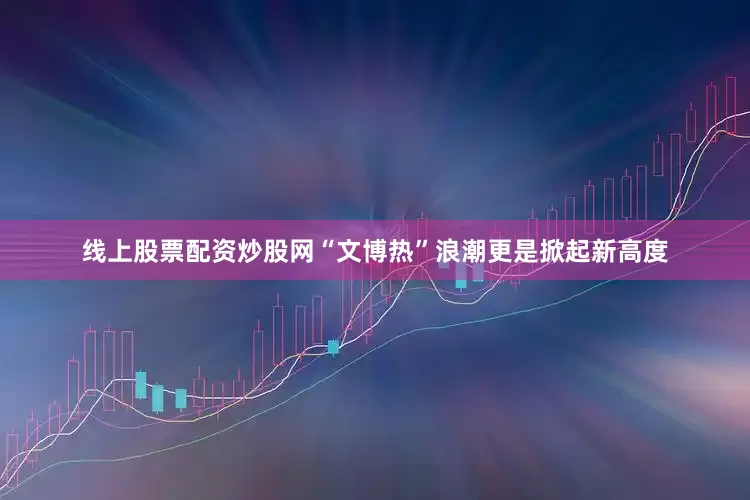 线上股票配资炒股网“文博热”浪潮更是掀起新高度